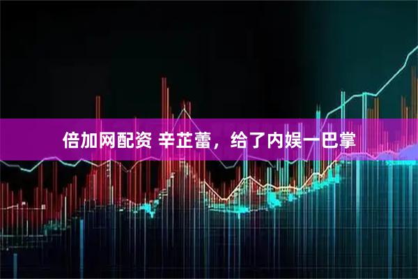 倍加网配资 辛芷蕾，给了内娱一巴掌
