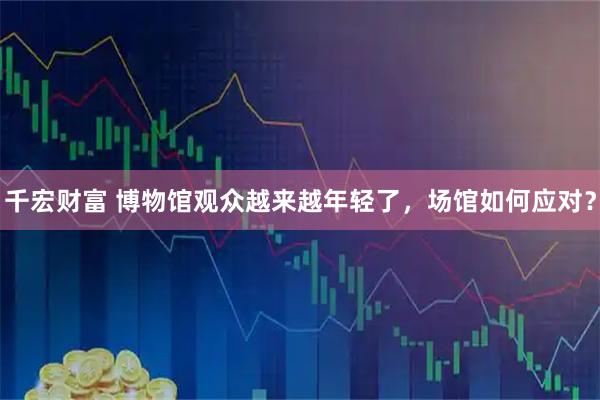 千宏财富 博物馆观众越来越年轻了，场馆如何应对？