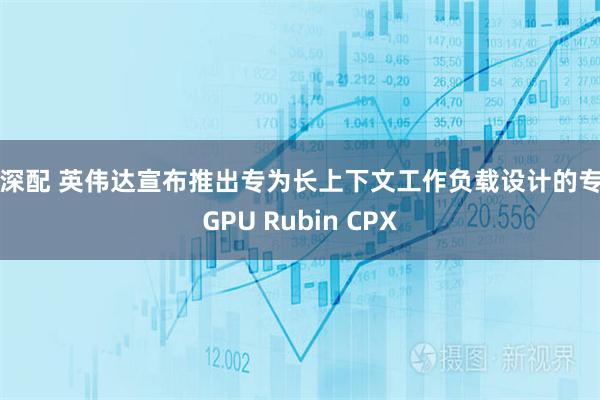 沪深配 英伟达宣布推出专为长上下文工作负载设计的专用GPU Rubin CPX