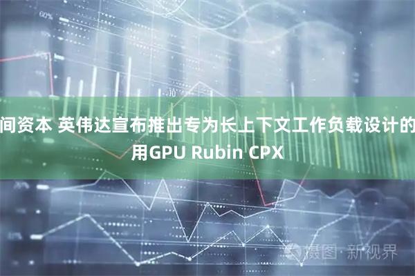 民间资本 英伟达宣布推出专为长上下文工作负载设计的专用GPU Rubin CPX