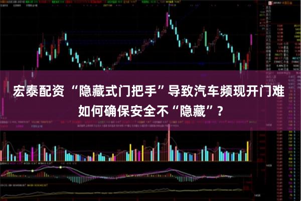 宏泰配资 “隐藏式门把手”导致汽车频现开门难 如何确保安全不“隐藏”？