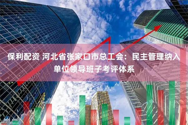 保利配资 河北省张家口市总工会：民主管理纳入单位领导班子考评体系