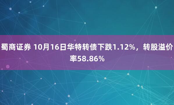蜀商证券 10月16日华特转债下跌1.12%，转股溢价率58.86%