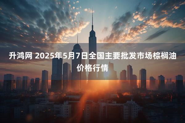 升鸿网 2025年5月7日全国主要批发市场棕榈油价格行情