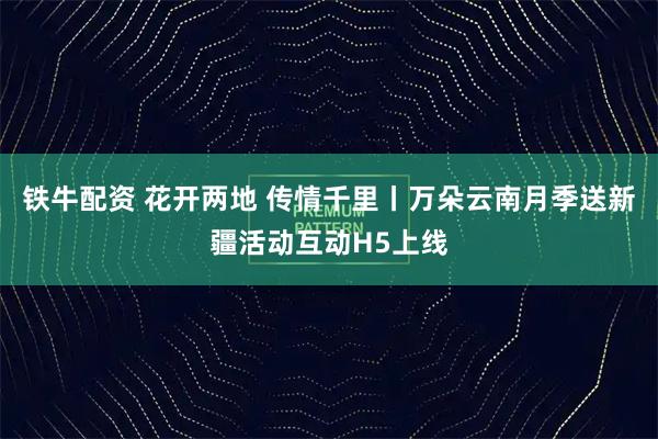 铁牛配资 花开两地 传情千里丨万朵云南月季送新疆活动互动H5上线