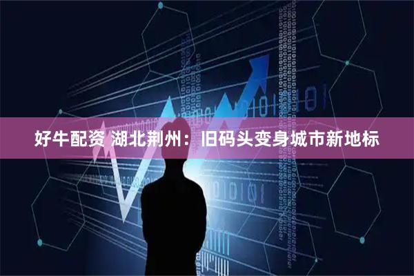 好牛配资 湖北荆州：旧码头变身城市新地标