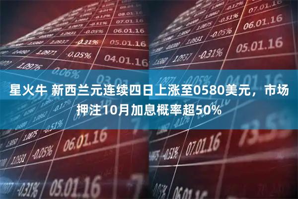 星火牛 新西兰元连续四日上涨至0580美元，市场押注10月加息概率超50%