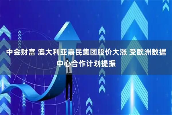 中金财富 澳大利亚嘉民集团股价大涨 受欧洲数据中心合作计划提振