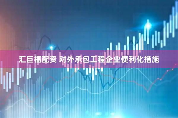 汇巨福配资 对外承包工程企业便利化措施