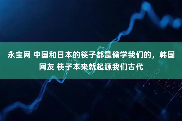 永宝网 中国和日本的筷子都是偷学我们的，韩国网友 筷子本来就起源我们古代