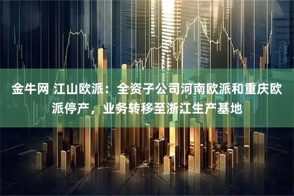金牛网 江山欧派：全资子公司河南欧派和重庆欧派停产，业务转移至浙江生产基地